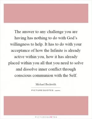 The answer to any challenge you are having has nothing to do with God’s willingness to help. It has to do with your acceptance of how the Infinite is already active within you, how it has already placed within you all that you need to solve and dissolve inner conflict through conscious communion with the Self Picture Quote #1