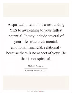 A spiritual intention is a resounding YES to awakening to your fullest potential. It may include several of your life structures: mental, emotional, financial, relational - because there is no aspect of your life that is not spiritual Picture Quote #1