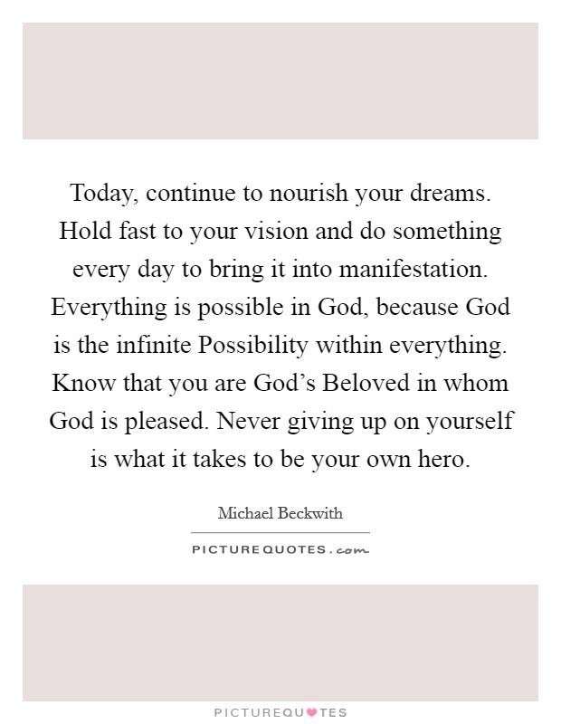 Today, continue to nourish your dreams. Hold fast to your vision and do something every day to bring it into manifestation. Everything is possible in God, because God is the infinite Possibility within everything. Know that you are God's Beloved in whom God is pleased. Never giving up on yourself is what it takes to be your own hero Picture Quote #1