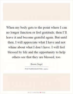 When my body gets to the point where I can no longer function or feel gratitude, then I’ll leave it and become grateful again. But until then, I will appreciate what I have and not whine about what I don’t have. I will feel blessed by life and the opportunity to help others see that they are blessed, too Picture Quote #1