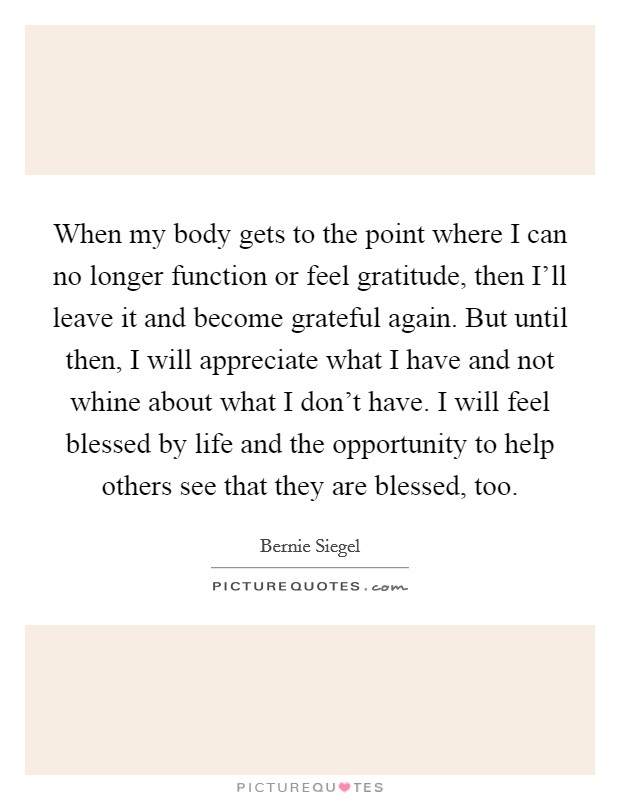 When my body gets to the point where I can no longer function or feel gratitude, then I'll leave it and become grateful again. But until then, I will appreciate what I have and not whine about what I don't have. I will feel blessed by life and the opportunity to help others see that they are blessed, too Picture Quote #1