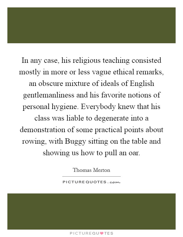 In any case, his religious teaching consisted mostly in more or less vague ethical remarks, an obscure mixture of ideals of English gentlemanliness and his favorite notions of personal hygiene. Everybody knew that his class was liable to degenerate into a demonstration of some practical points about rowing, with Buggy sitting on the table and showing us how to pull an oar Picture Quote #1