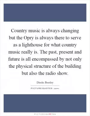 Country music is always changing but the Opry is always there to serve as a lighthouse for what country music really is. The past, present and future is all encompassed by not only the physical structure of the building but also the radio show Picture Quote #1