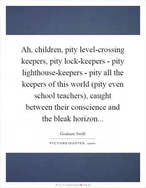 Ah, children, pity level-crossing keepers, pity lock-keepers - pity lighthouse-keepers - pity all the keepers of this world (pity even school teachers), caught between their conscience and the bleak horizon Picture Quote #1