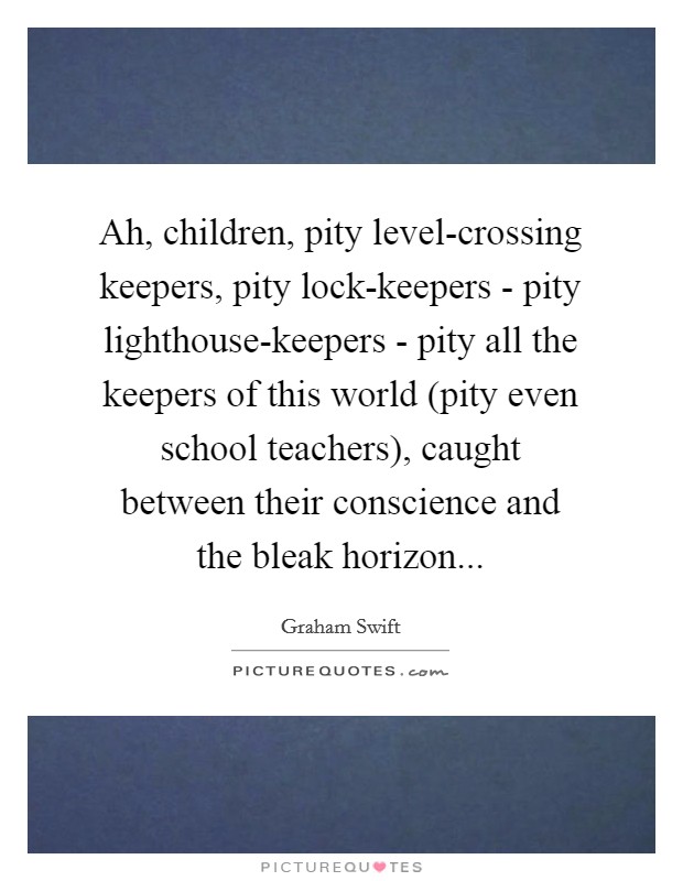 Ah, children, pity level-crossing keepers, pity lock-keepers - pity lighthouse-keepers - pity all the keepers of this world (pity even school teachers), caught between their conscience and the bleak horizon Picture Quote #1