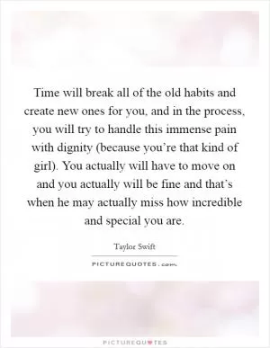Time will break all of the old habits and create new ones for you, and in the process, you will try to handle this immense pain with dignity (because you’re that kind of girl). You actually will have to move on and you actually will be fine and that’s when he may actually miss how incredible and special you are Picture Quote #1