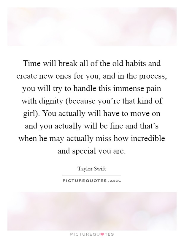 Time will break all of the old habits and create new ones for you, and in the process, you will try to handle this immense pain with dignity (because you're that kind of girl). You actually will have to move on and you actually will be fine and that's when he may actually miss how incredible and special you are Picture Quote #1