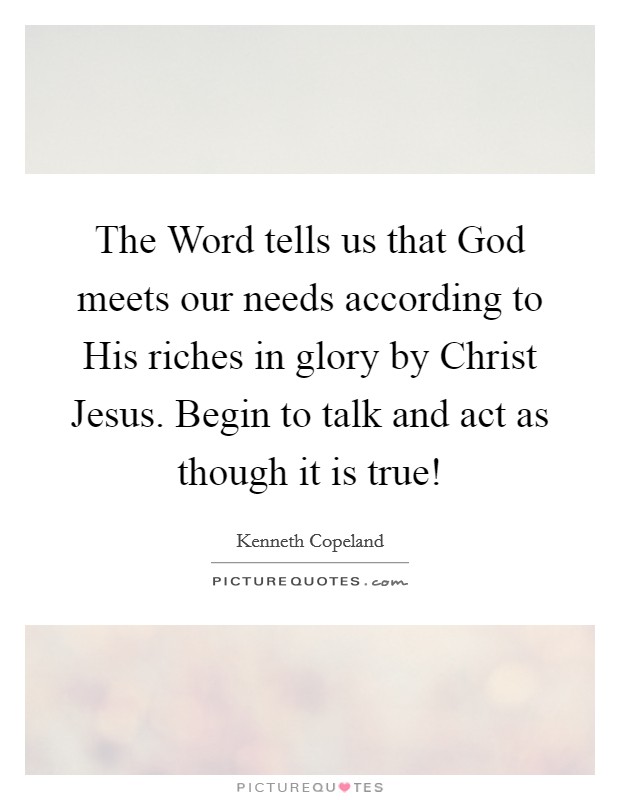 The Word tells us that God meets our needs according to His riches in glory by Christ Jesus. Begin to talk and act as though it is true! Picture Quote #1
