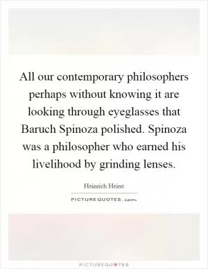 All our contemporary philosophers perhaps without knowing it are looking through eyeglasses that Baruch Spinoza polished. Spinoza was a philosopher who earned his livelihood by grinding lenses Picture Quote #1