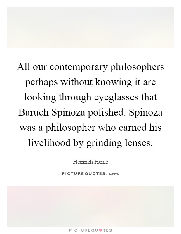 All our contemporary philosophers perhaps without knowing it are looking through eyeglasses that Baruch Spinoza polished. Spinoza was a philosopher who earned his livelihood by grinding lenses Picture Quote #1