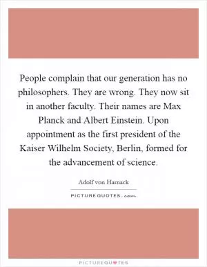 People complain that our generation has no philosophers. They are wrong. They now sit in another faculty. Their names are Max Planck and Albert Einstein. Upon appointment as the first president of the Kaiser Wilhelm Society, Berlin, formed for the advancement of science Picture Quote #1