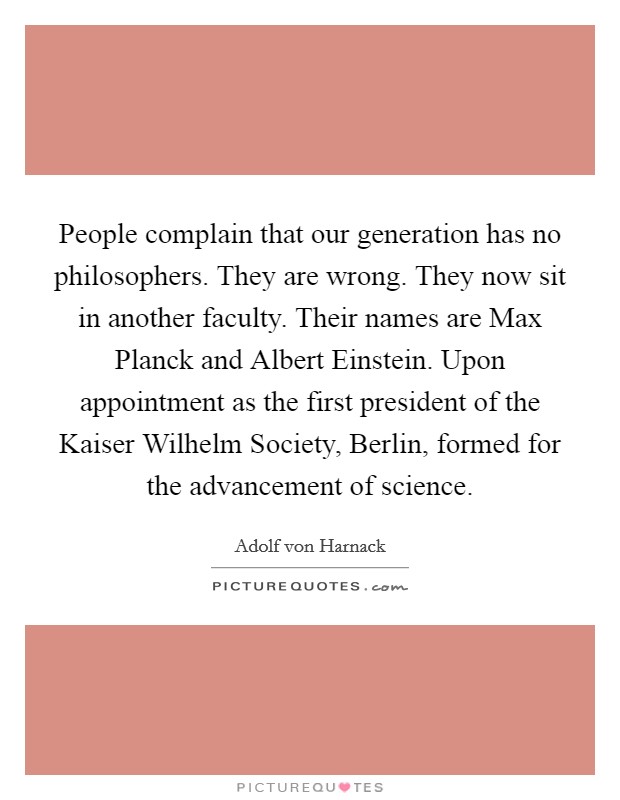 People complain that our generation has no philosophers. They are wrong. They now sit in another faculty. Their names are Max Planck and Albert Einstein. Upon appointment as the first president of the Kaiser Wilhelm Society, Berlin, formed for the advancement of science Picture Quote #1