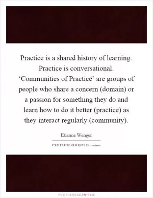 Practice is a shared history of learning. Practice is conversational. ‘Communities of Practice’ are groups of people who share a concern (domain) or a passion for something they do and learn how to do it better (practice) as they interact regularly (community) Picture Quote #1