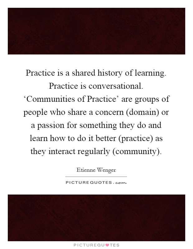 Practice is a shared history of learning. Practice is conversational. ‘Communities of Practice' are groups of people who share a concern (domain) or a passion for something they do and learn how to do it better (practice) as they interact regularly (community) Picture Quote #1