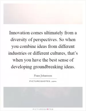 Innovation comes ultimately from a diversity of perspectives. So when you combine ideas from different industries or different cultures, that’s when you have the best sense of developing groundbreaking ideas Picture Quote #1