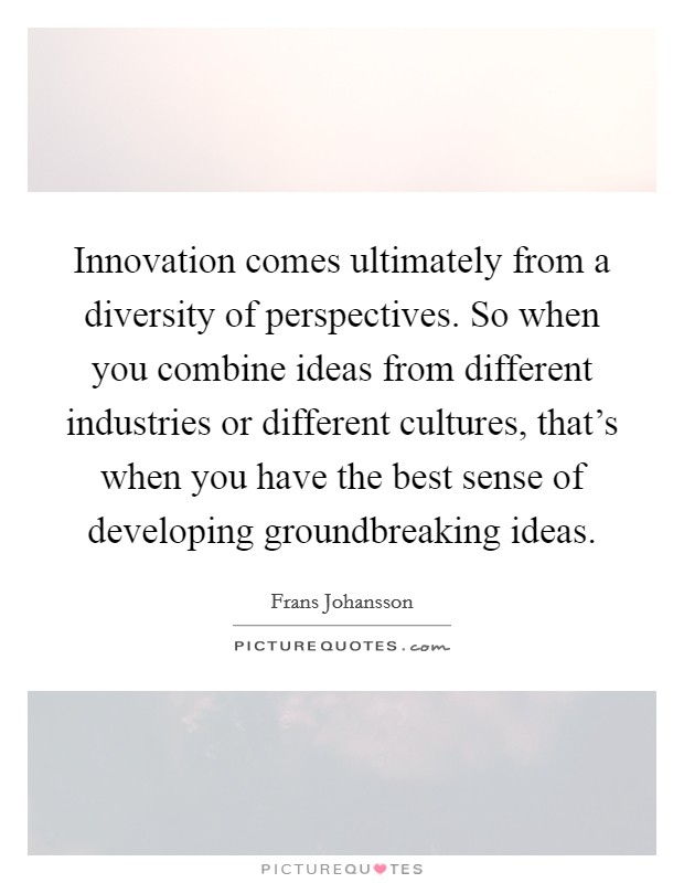 Innovation comes ultimately from a diversity of perspectives. So when you combine ideas from different industries or different cultures, that's when you have the best sense of developing groundbreaking ideas Picture Quote #1
