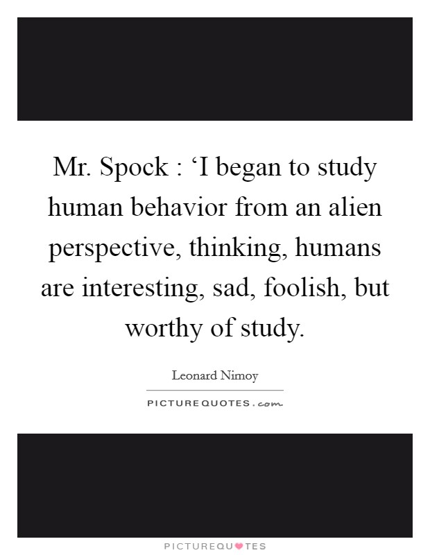 Mr. Spock : ‘I began to study human behavior from an alien perspective, thinking, humans are interesting, sad, foolish, but worthy of study Picture Quote #1