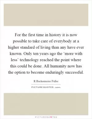 For the first time in history it is now possible to take care of everybody at a higher standard of living than any have ever known. Only ten years ago the ‘more with less’ technology reached the point where this could be done. All humanity now has the option to become enduringly successful Picture Quote #1