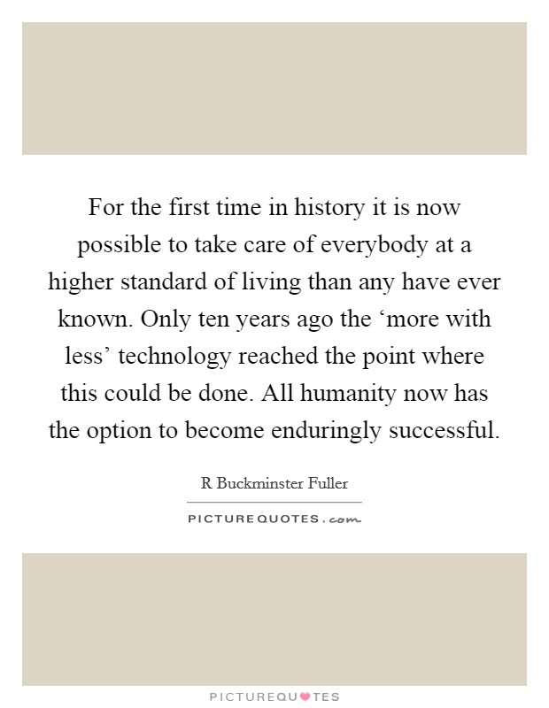 For the first time in history it is now possible to take care of everybody at a higher standard of living than any have ever known. Only ten years ago the ‘more with less' technology reached the point where this could be done. All humanity now has the option to become enduringly successful Picture Quote #1