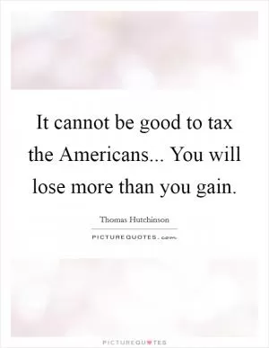 It cannot be good to tax the Americans... You will lose more than you gain Picture Quote #1