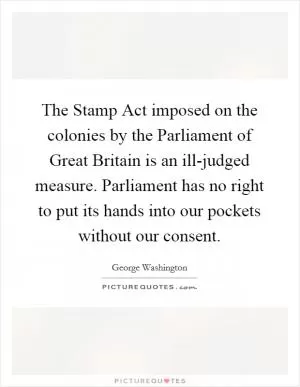 The Stamp Act imposed on the colonies by the Parliament of Great Britain is an ill-judged measure. Parliament has no right to put its hands into our pockets without our consent Picture Quote #1