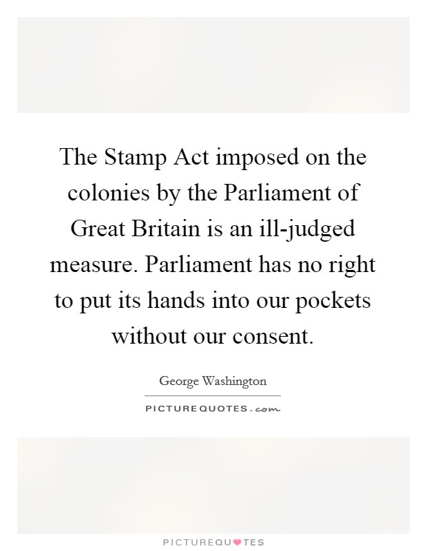 The Stamp Act imposed on the colonies by the Parliament of Great Britain is an ill-judged measure. Parliament has no right to put its hands into our pockets without our consent Picture Quote #1