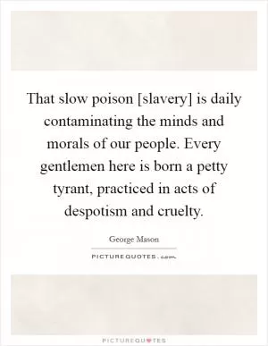 That slow poison [slavery] is daily contaminating the minds and morals of our people. Every gentlemen here is born a petty tyrant, practiced in acts of despotism and cruelty Picture Quote #1