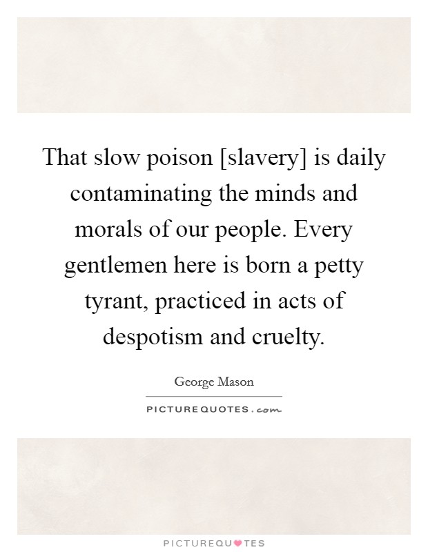 That slow poison [slavery] is daily contaminating the minds and morals of our people. Every gentlemen here is born a petty tyrant, practiced in acts of despotism and cruelty Picture Quote #1