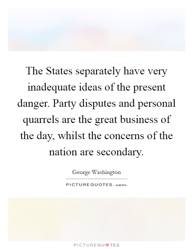 The States separately have very inadequate ideas of the present danger. Party disputes and personal quarrels are the great business of the day, whilst the concerns of the nation are secondary Picture Quote #1