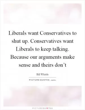 Liberals want Conservatives to shut up. Conservatives want Liberals to keep talking. Because our arguments make sense and theirs don’t Picture Quote #1
