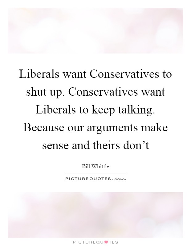 Liberals want Conservatives to shut up. Conservatives want Liberals to keep talking. Because our arguments make sense and theirs don't Picture Quote #1