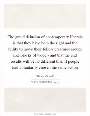 The grand delusion of contemporary liberals is that they have both the right and the ability to move their fellow creatures around like blocks of wood - and that the end results will be no different than if people had voluntarily chosen the same action Picture Quote #1