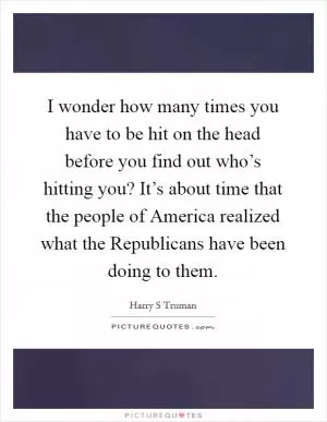 I wonder how many times you have to be hit on the head before you find out who’s hitting you? It’s about time that the people of America realized what the Republicans have been doing to them Picture Quote #1