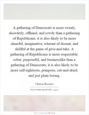 A gathering of Democrats is more sweaty, disorderly, offhand, and rowdy than a gathering of Republicans; it is also likely to be more cheerful, imaginative, tolerant of dissent, and skillful at the game of give-and-take. A gathering of Republicans is more respectable, sober, purposeful, and businesslike than a gathering of Democrats; it is also likely to be more self-righteous, pompous, cut-and-dried, and just plain boring Picture Quote #1