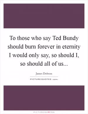 To those who say Ted Bundy should burn forever in eternity I would only say, so should I, so should all of us Picture Quote #1