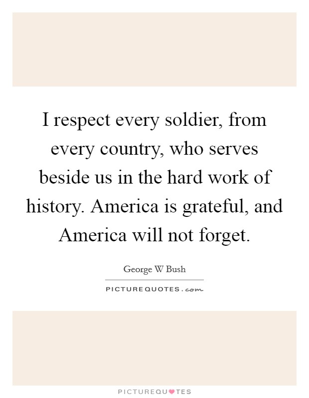 I respect every soldier, from every country, who serves beside us in the hard work of history. America is grateful, and America will not forget Picture Quote #1