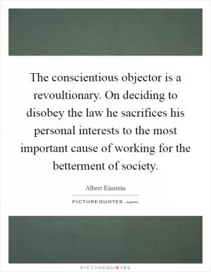 The conscientious objector is a revoultionary. On deciding to disobey the law he sacrifices his personal interests to the most important cause of working for the betterment of society Picture Quote #1