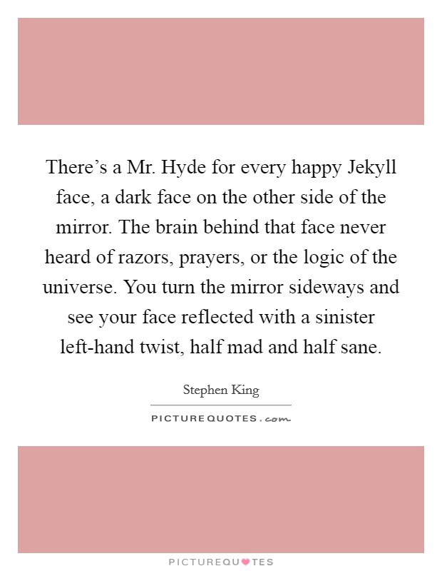 There's a Mr. Hyde for every happy Jekyll face, a dark face on the other side of the mirror. The brain behind that face never heard of razors, prayers, or the logic of the universe. You turn the mirror sideways and see your face reflected with a sinister left-hand twist, half mad and half sane Picture Quote #1