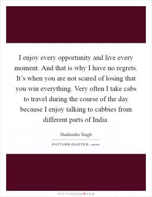 I enjoy every opportunity and live every moment. And that is why I have no regrets. It’s when you are not scared of losing that you win everything. Very often I take cabs to travel during the course of the day because I enjoy talking to cabbies from different parts of India Picture Quote #1