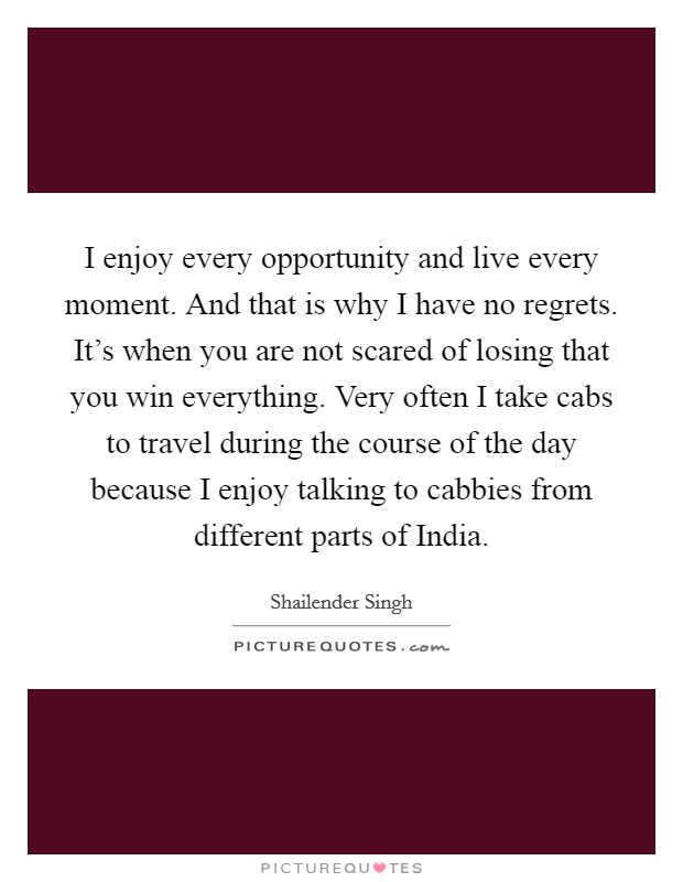 I enjoy every opportunity and live every moment. And that is why I have no regrets. It's when you are not scared of losing that you win everything. Very often I take cabs to travel during the course of the day because I enjoy talking to cabbies from different parts of India Picture Quote #1
