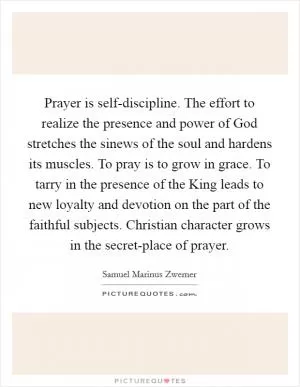 Prayer is self-discipline. The effort to realize the presence and power of God stretches the sinews of the soul and hardens its muscles. To pray is to grow in grace. To tarry in the presence of the King leads to new loyalty and devotion on the part of the faithful subjects. Christian character grows in the secret-place of prayer Picture Quote #1