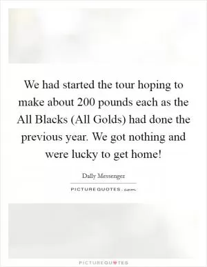We had started the tour hoping to make about 200 pounds each as the All Blacks (All Golds) had done the previous year. We got nothing and were lucky to get home! Picture Quote #1