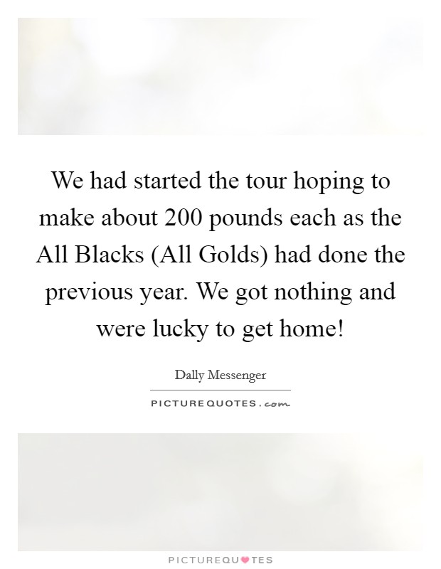 We had started the tour hoping to make about 200 pounds each as the All Blacks (All Golds) had done the previous year. We got nothing and were lucky to get home! Picture Quote #1