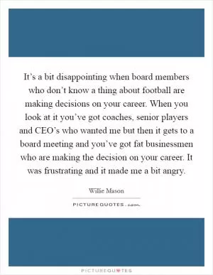 It’s a bit disappointing when board members who don’t know a thing about football are making decisions on your career. When you look at it you’ve got coaches, senior players and CEO’s who wanted me but then it gets to a board meeting and you’ve got fat businessmen who are making the decision on your career. It was frustrating and it made me a bit angry Picture Quote #1