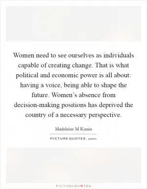 Women need to see ourselves as individuals capable of creating change. That is what political and economic power is all about: having a voice, being able to shape the future. Women’s absence from decision-making positions has deprived the country of a necessary perspective Picture Quote #1