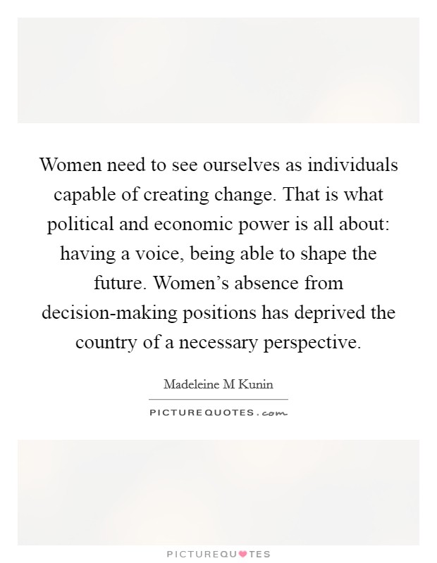 Women need to see ourselves as individuals capable of creating change. That is what political and economic power is all about: having a voice, being able to shape the future. Women's absence from decision-making positions has deprived the country of a necessary perspective Picture Quote #1