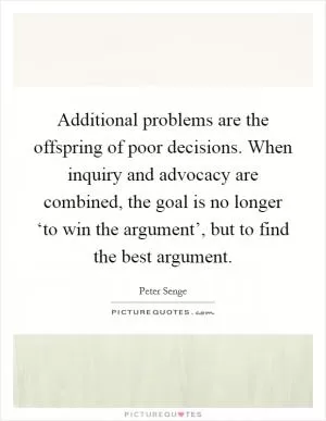 Additional problems are the offspring of poor decisions. When inquiry and advocacy are combined, the goal is no longer ‘to win the argument’, but to find the best argument Picture Quote #1