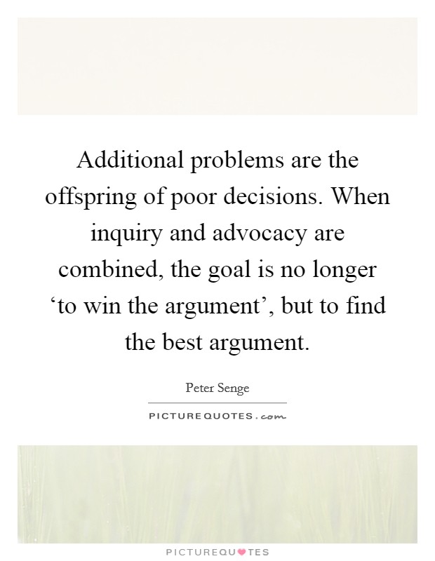 Additional problems are the offspring of poor decisions. When inquiry and advocacy are combined, the goal is no longer ‘to win the argument', but to find the best argument Picture Quote #1