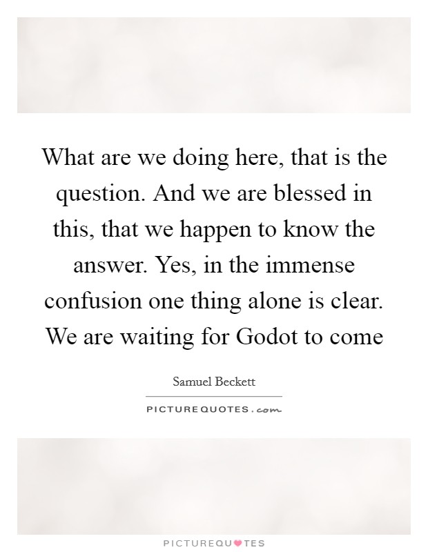 What are we doing here, that is the question. And we are blessed in this, that we happen to know the answer. Yes, in the immense confusion one thing alone is clear. We are waiting for Godot to come Picture Quote #1