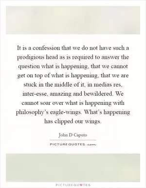 It is a confession that we do not have such a prodigious head as is required to answer the question what is happening, that we cannot get on top of what is happening, that we are stuck in the middle of it, in medias res, inter-esse, amazing and bewildered. We cannot soar over what is happening with philosophy’s eagle-wings. What’s happening has clipped our wings Picture Quote #1